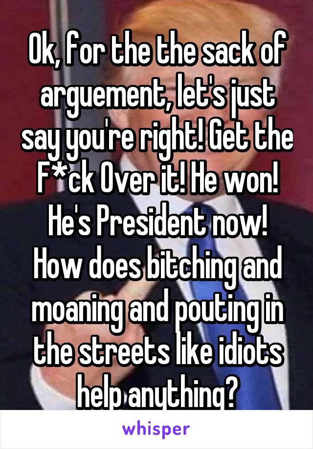 Ok, for the the sack of arguement, let's just say you're right! Get the F*ck Over it! He won! He's President now! How does bitching and moaning and pouting in the streets like idiots help anything?