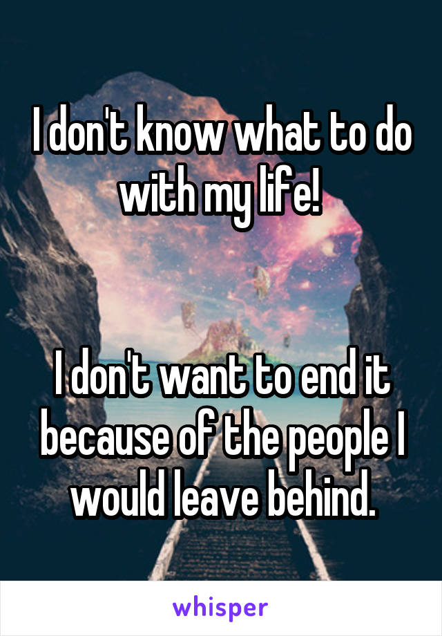 I don't know what to do with my life! 


I don't want to end it because of the people I would leave behind.