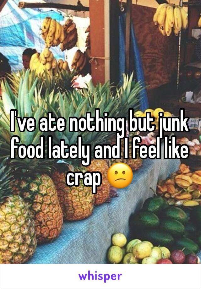 I've ate nothing but junk food lately and I feel like crap 😕