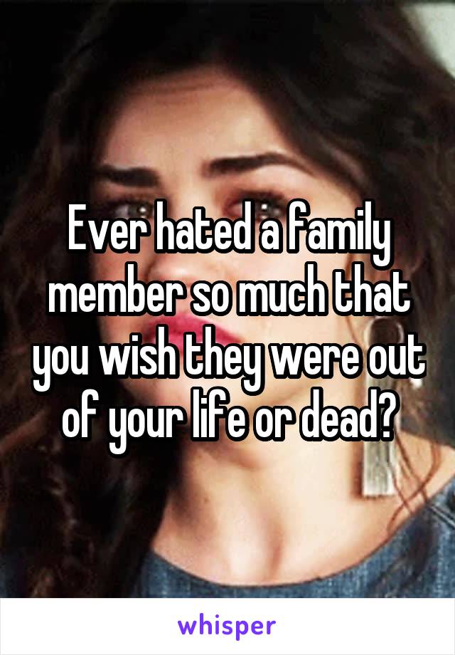 Ever hated a family member so much that you wish they were out of your life or dead?