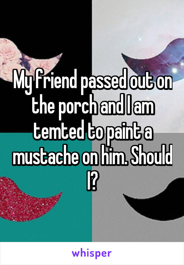 My friend passed out on the porch and I am temted to paint a mustache on him. Should I?