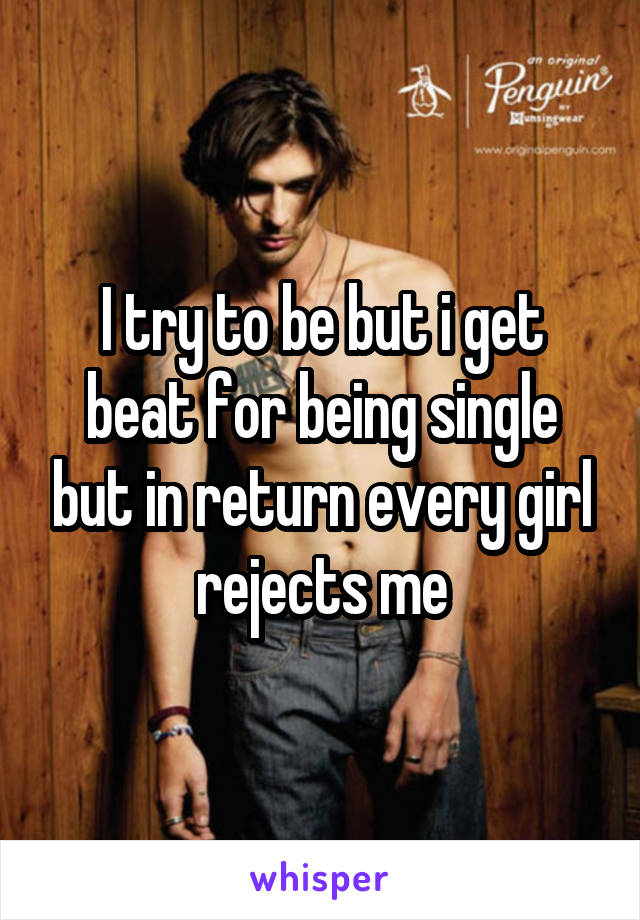 I try to be but i get beat for being single but in return every girl rejects me