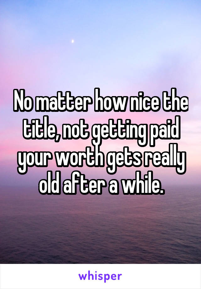 No matter how nice the title, not getting paid your worth gets really old after a while.