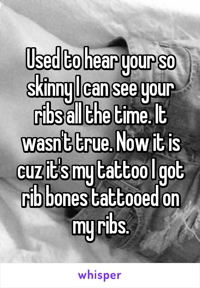 Used to hear your so skinny I can see your ribs all the time. It wasn't true. Now it is cuz it's my tattoo I got rib bones tattooed on my ribs.