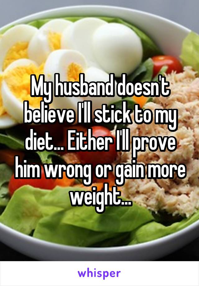 My husband doesn't believe I'll stick to my diet... Either I'll prove him wrong or gain more weight...