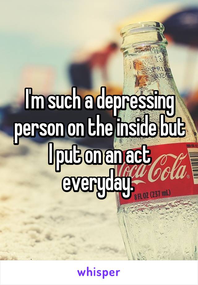 I'm such a depressing person on the inside but I put on an act everyday. 