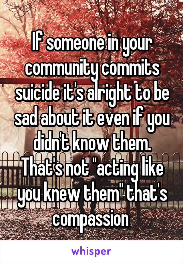 If someone in your community commits suicide it's alright to be sad about it even if you didn't know them. That's not "acting like you knew them" that's compassion 