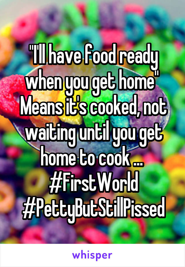 "I'll have food ready when you get home" 
Means it's cooked, not waiting until you get home to cook ... 
#FirstWorld
#PettyButStillPissed