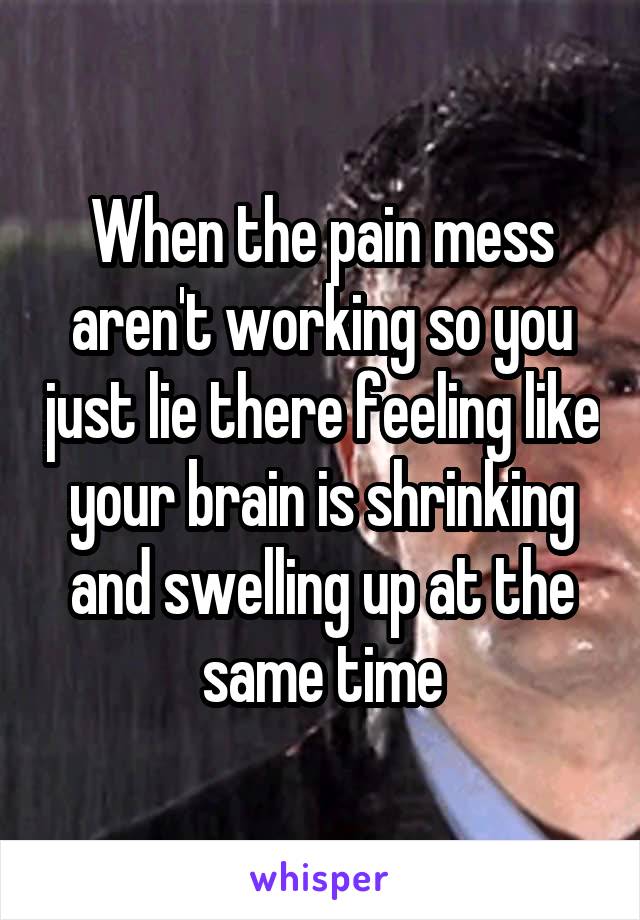 When the pain mess aren't working so you just lie there feeling like your brain is shrinking and swelling up at the same time