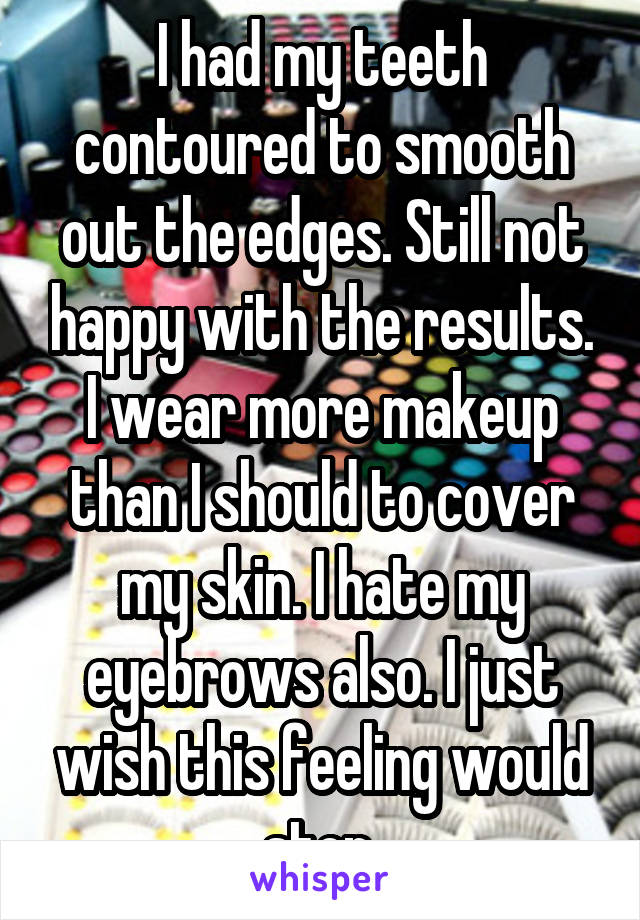 I had my teeth contoured to smooth out the edges. Still not happy with the results. I wear more makeup than I should to cover my skin. I hate my eyebrows also. I just wish this feeling would stop.