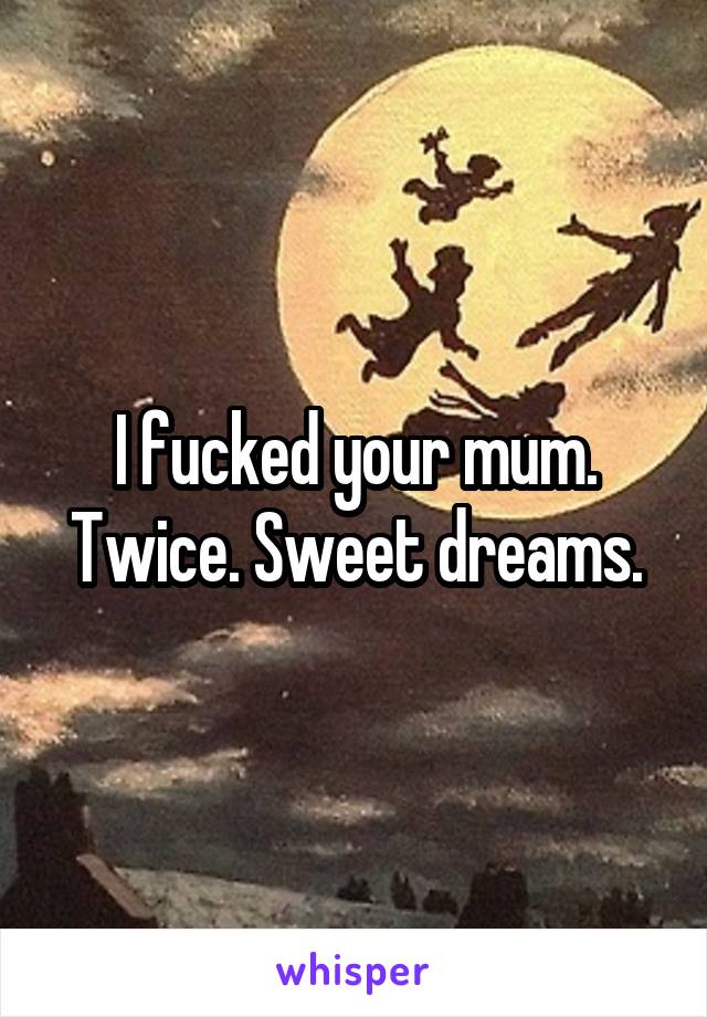 I fucked your mum. Twice. Sweet dreams.