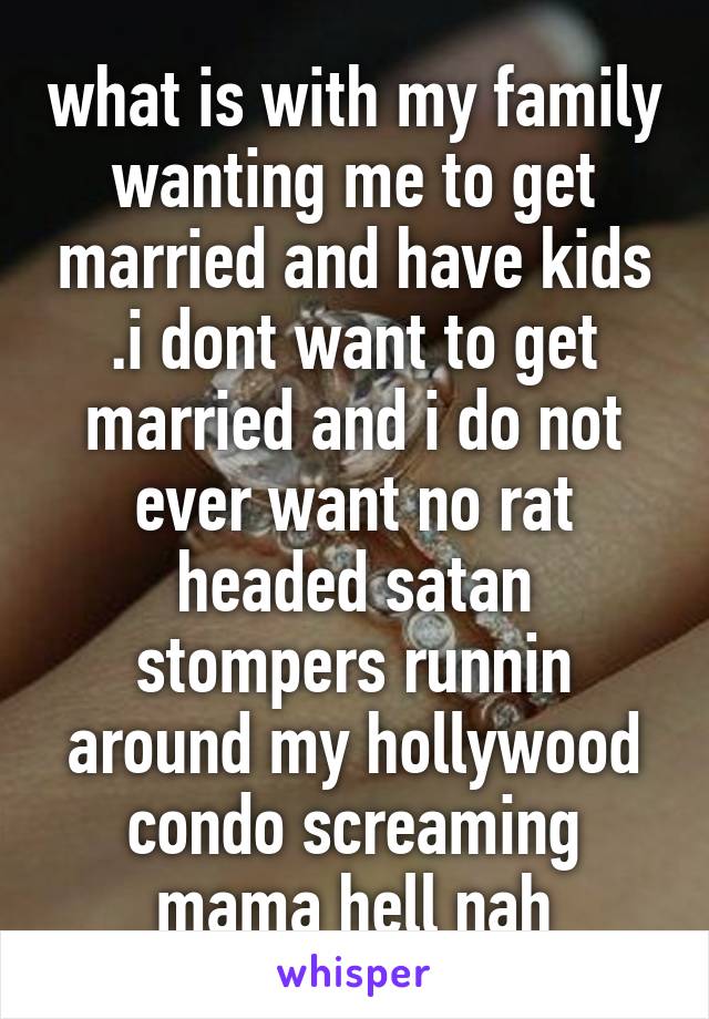 what is with my family wanting me to get married and have kids .i dont want to get married and i do not ever want no rat headed satan stompers runnin around my hollywood condo screaming mama hell nah