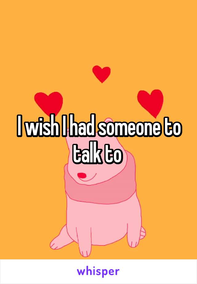 I wish I had someone to talk to 