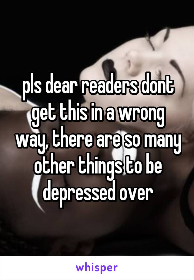 pls dear readers dont get this in a wrong way, there are so many other things to be depressed over