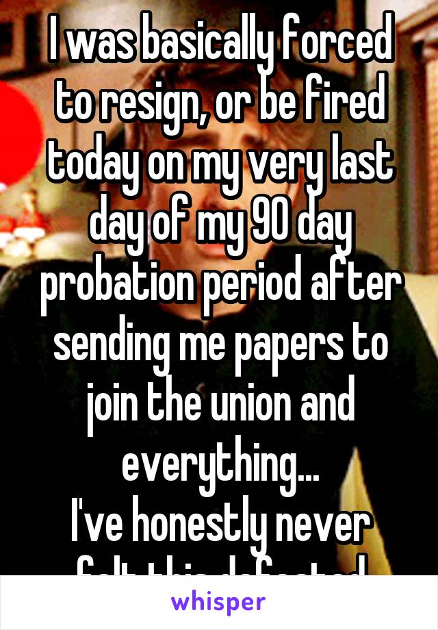 I was basically forced to resign, or be fired today on my very last day of my 90 day probation period after sending me papers to join the union and everything...
I've honestly never felt this defeated