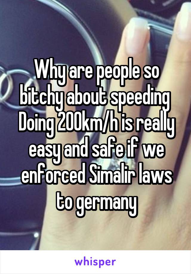 Why are people so bitchy about speeding 
Doing 200km/h is really easy and safe if we enforced Simalir laws to germany