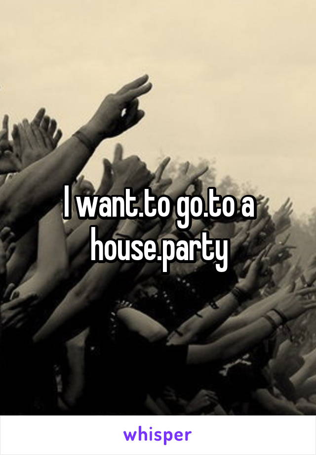 I want.to go.to a house.party