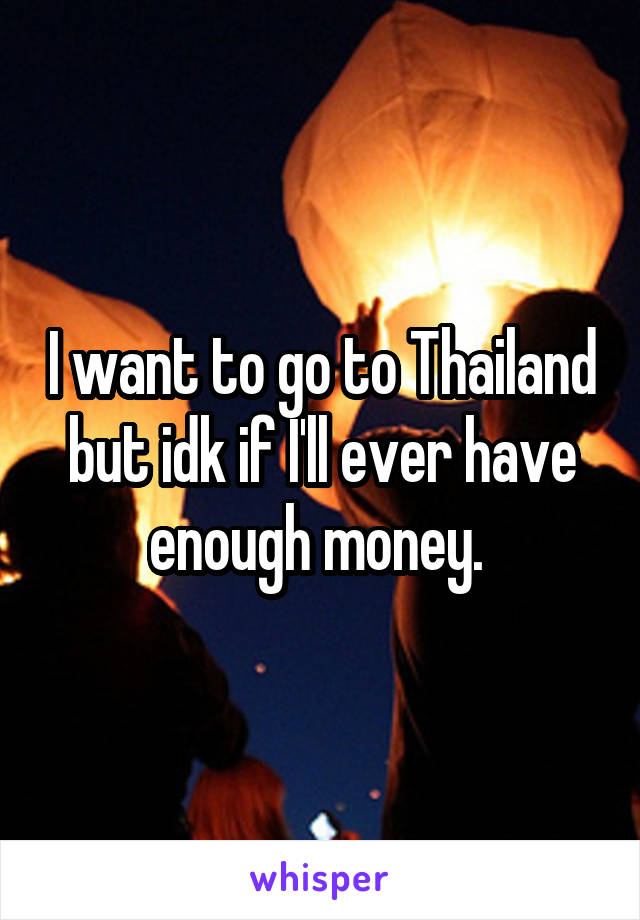 I want to go to Thailand but idk if I'll ever have enough money. 