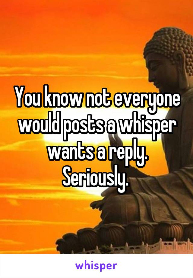 You know not everyone would posts a whisper wants a reply. Seriously. 