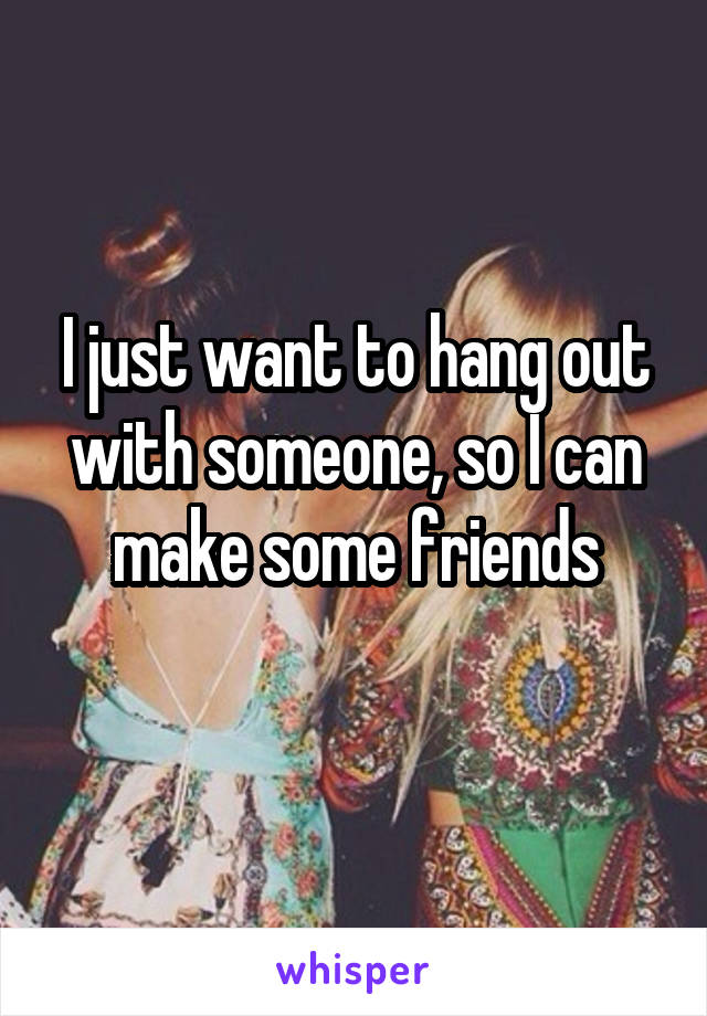 I just want to hang out with someone, so I can make some friends
