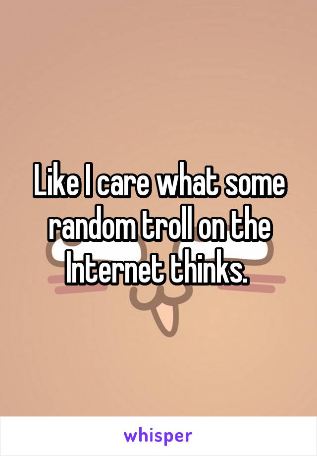 Like I care what some random troll on the Internet thinks. 