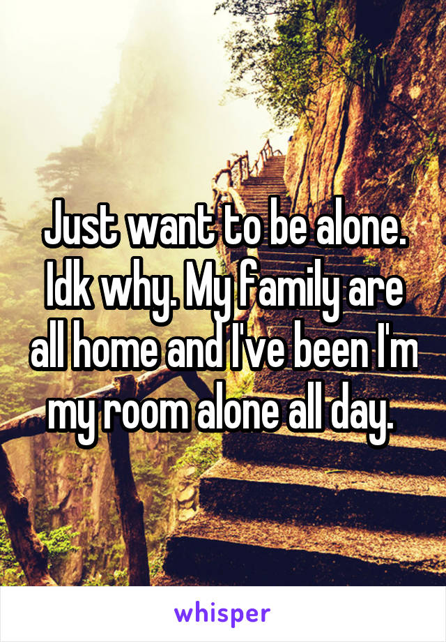 Just want to be alone. Idk why. My family are all home and I've been I'm my room alone all day. 