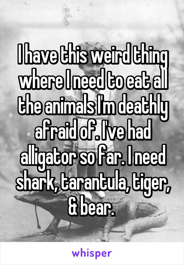 I have this weird thing where I need to eat all the animals I'm deathly afraid of. I've had alligator so far. I need shark, tarantula, tiger, & bear. 