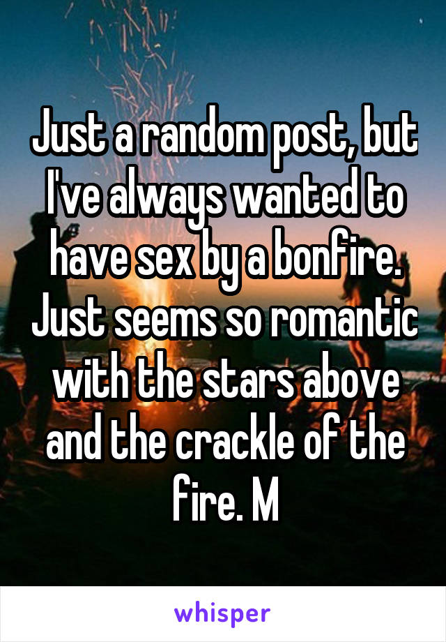 Just a random post, but I've always wanted to have sex by a bonfire. Just seems so romantic with the stars above and the crackle of the fire. M