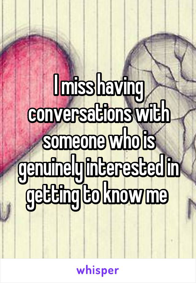 I miss having conversations with someone who is genuinely interested in getting to know me 