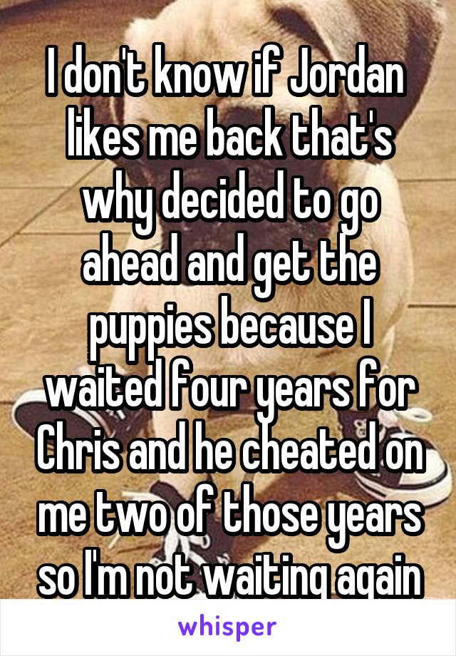 I don't know if Jordan  likes me back that's why decided to go ahead and get the puppies because I waited four years for Chris and he cheated on me two of those years so I'm not waiting again