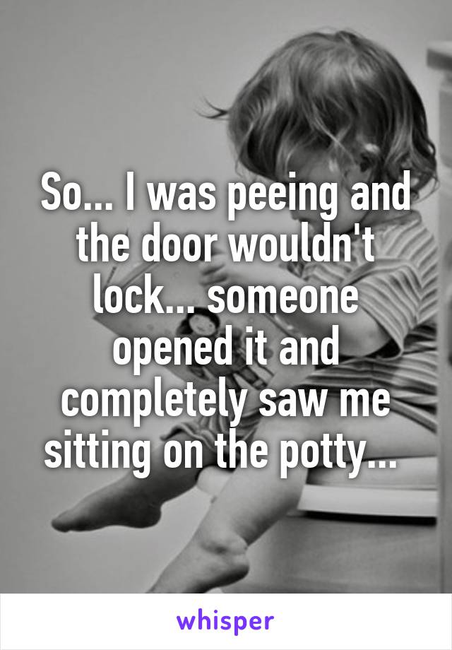 So... I was peeing and the door wouldn't lock... someone opened it and completely saw me sitting on the potty... 