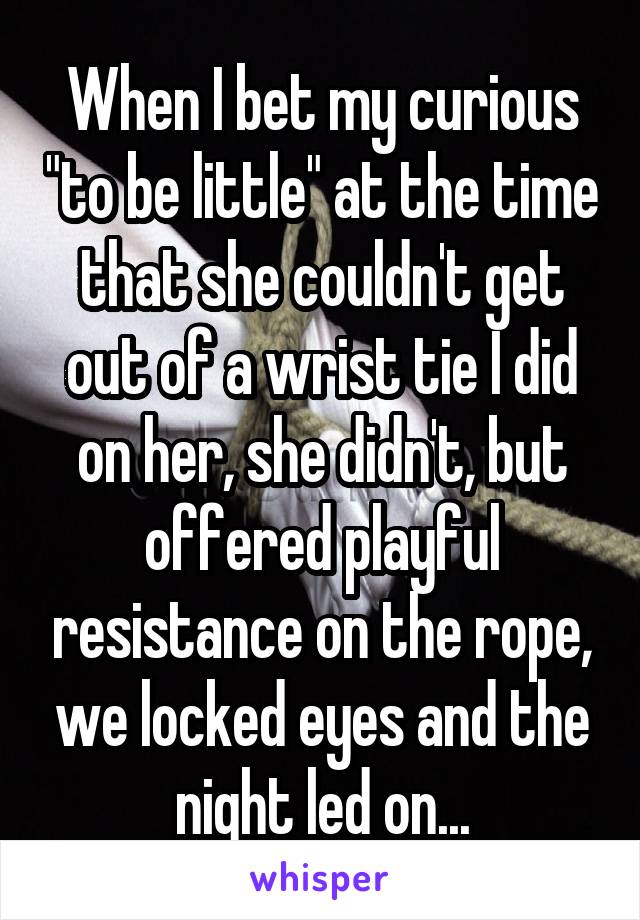 When I bet my curious "to be little" at the time that she couldn't get out of a wrist tie I did on her, she didn't, but offered playful resistance on the rope, we locked eyes and the night led on...