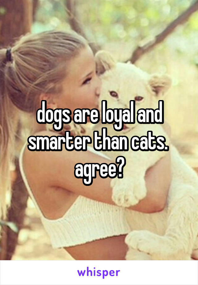 dogs are loyal and smarter than cats.  agree?