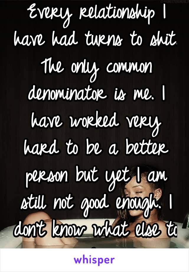 Every relationship I have had turns to shit. The only common denominator is me. I have worked very hard to be a better person but yet I am still not good enough. I don't know what else to do.