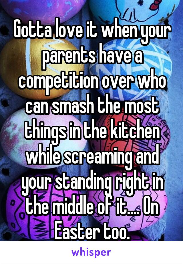 Gotta love it when your parents have a competition over who can smash the most things in the kitchen while screaming and your standing right in the middle of it.... On Easter too.