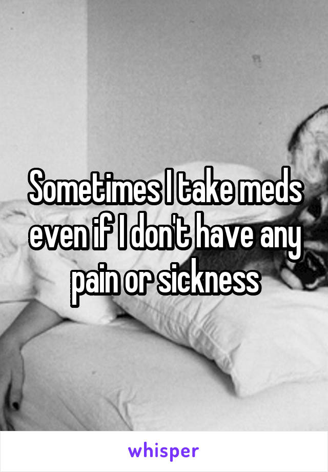 Sometimes I take meds even if I don't have any pain or sickness