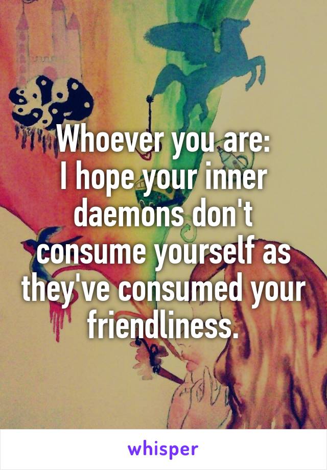 Whoever you are:
I hope your inner daemons don't consume yourself as they've consumed your friendliness.