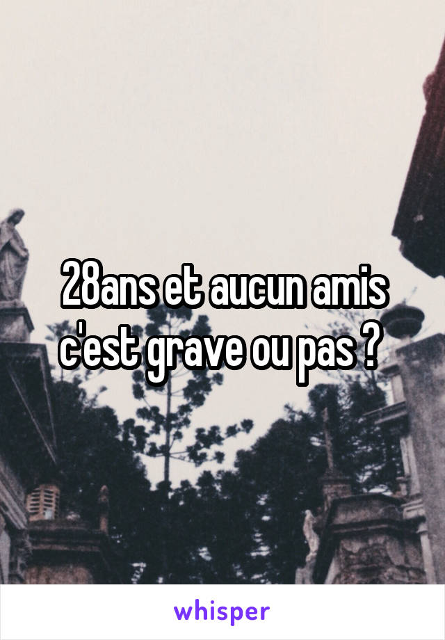 28ans et aucun amis c'est grave ou pas ? 