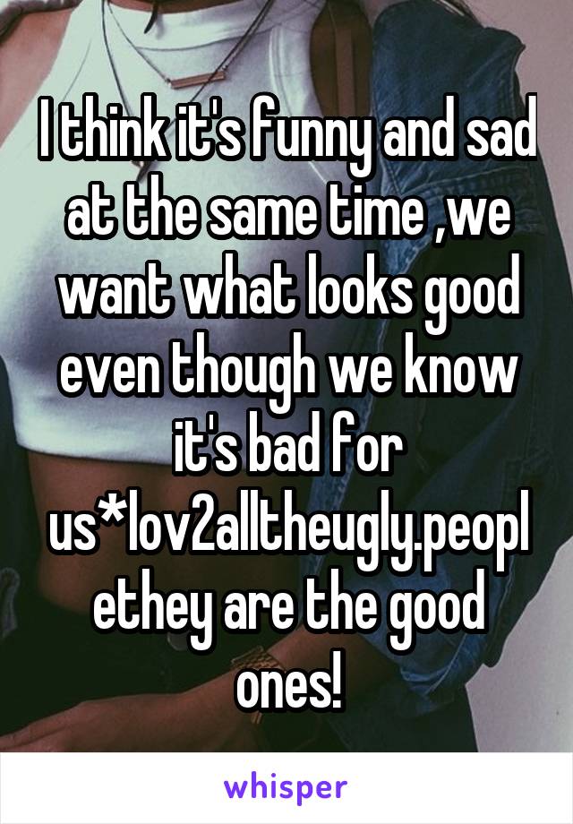 I think it's funny and sad at the same time ,we want what looks good even though we know it's bad for us*lov2alltheugly.peoplethey are the good ones!