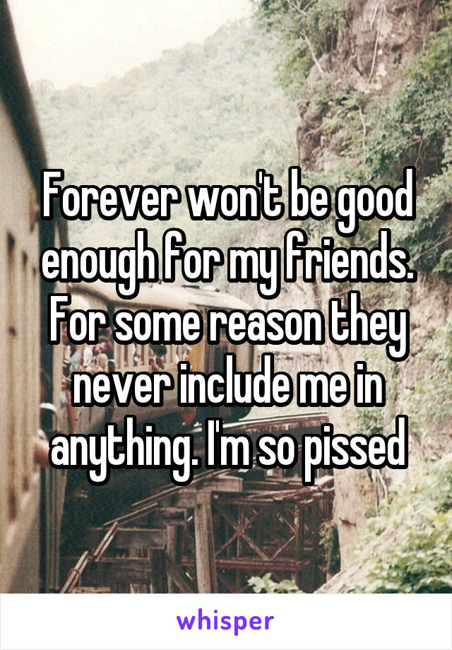 Forever won't be good enough for my friends. For some reason they never include me in anything. I'm so pissed