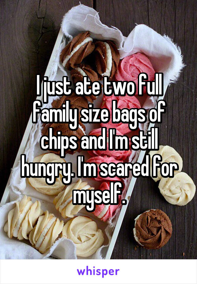 I just ate two full family size bags of chips and I'm still hungry. I'm scared for myself.