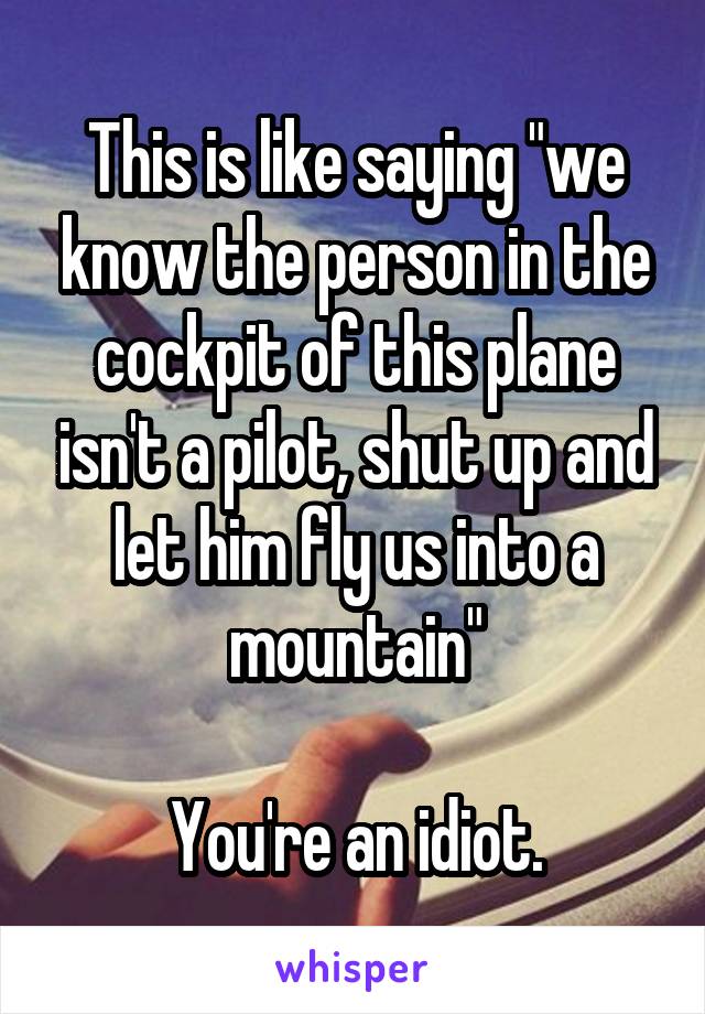 This is like saying "we know the person in the cockpit of this plane isn't a pilot, shut up and let him fly us into a mountain"

You're an idiot.