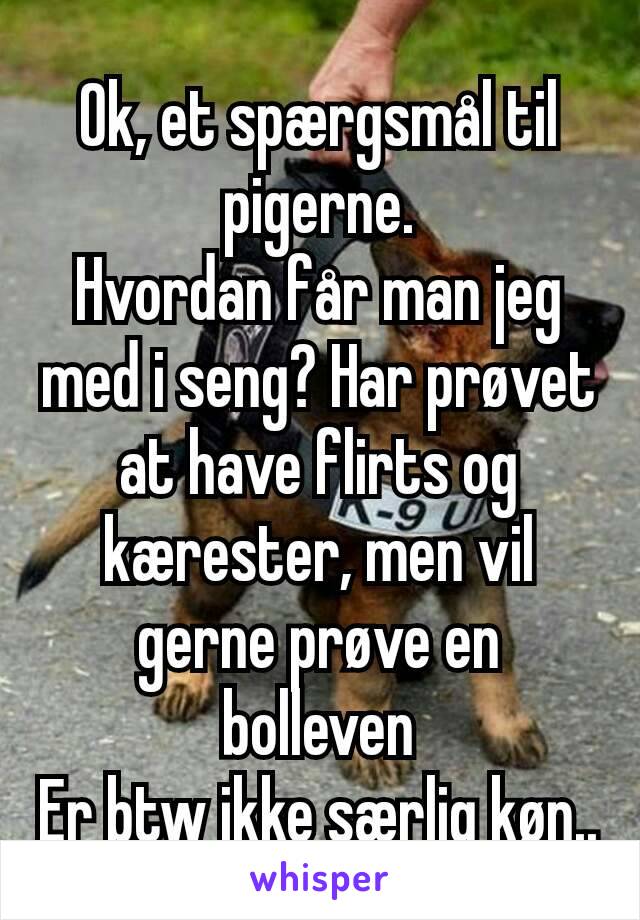 Ok, et spærgsmål til pigerne.
Hvordan får man jeg med i seng? Har prøvet at have flirts og kærester, men vil gerne prøve en bolleven
Er btw ikke særlig køn..