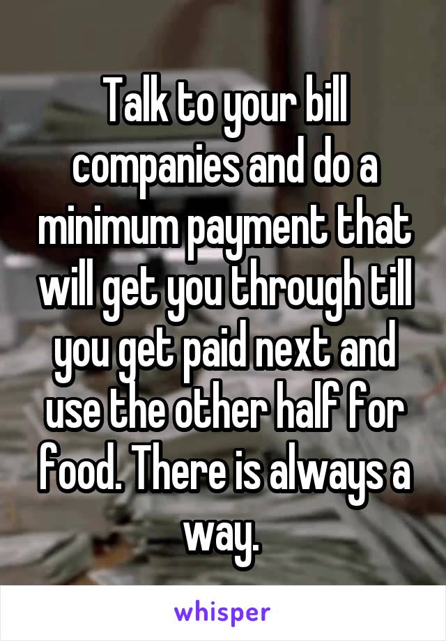 Talk to your bill companies and do a minimum payment that will get you through till you get paid next and use the other half for food. There is always a way. 