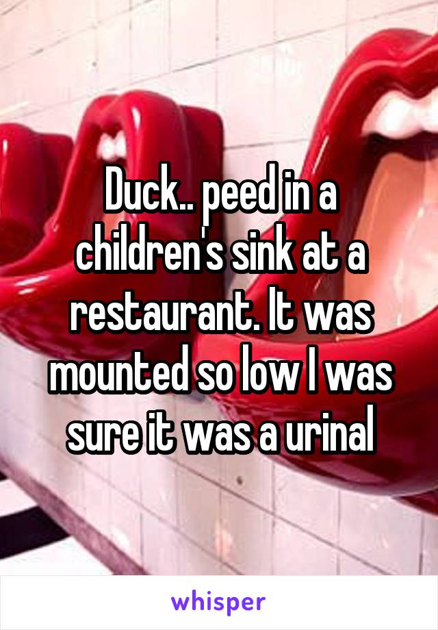 Duck.. peed in a children's sink at a restaurant. It was mounted so low I was sure it was a urinal