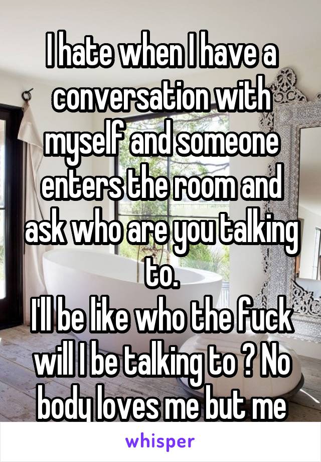 I hate when I have a conversation with myself and someone enters the room and ask who are you talking to.
I'll be like who the fuck will I be talking to ? No body loves me but me