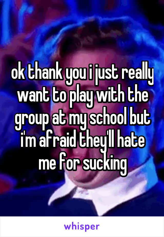 ok thank you i just really want to play with the group at my school but i'm afraid they'll hate me for sucking