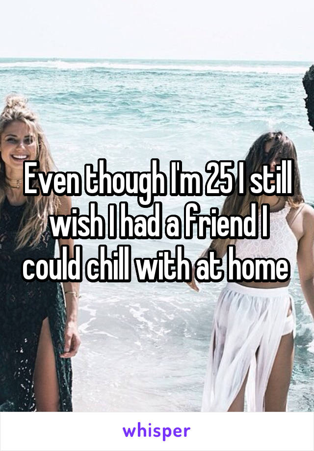 Even though I'm 25 I still wish I had a friend I could chill with at home 