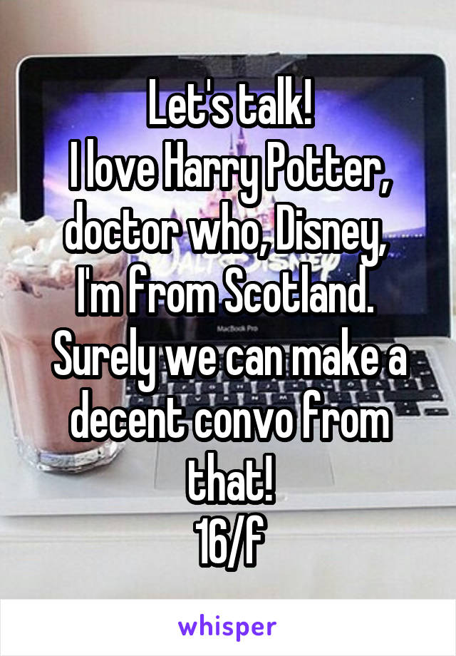 Let's talk!
I love Harry Potter, doctor who, Disney, 
I'm from Scotland. 
Surely we can make a decent convo from that!
16/f