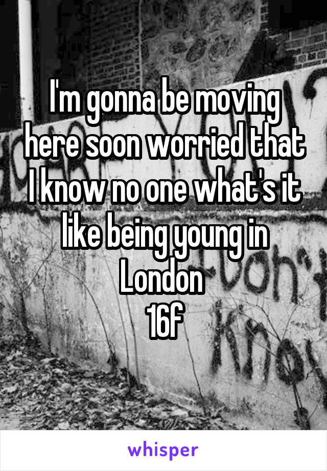 I'm gonna be moving here soon worried that I know no one what's it like being young in London 
16f
